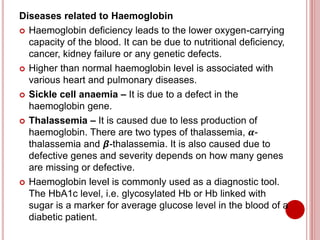 Diseases related to Haemoglobin
 Haemoglobin deficiency leads to the lower oxygen-carrying
capacity of the blood. It can be due to nutritional deficiency,
cancer, kidney failure or any genetic defects.
 Higher than normal haemoglobin level is associated with
various heart and pulmonary diseases.
 Sickle cell anaemia – It is due to a defect in the
haemoglobin gene.
 Thalassemia – It is caused due to less production of
haemoglobin. There are two types of thalassemia, 𝜶-
thalassemia and 𝞫-thalassemia. It is also caused due to
defective genes and severity depends on how many genes
are missing or defective.
 Haemoglobin level is commonly used as a diagnostic tool.
The HbA1c level, i.e. glycosylated Hb or Hb linked with
sugar is a marker for average glucose level in the blood of a
diabetic patient.
 