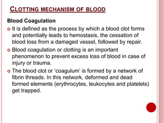 CLOTTING MECHANISM OF BLOOD
Blood Coagulation
 It is defined as the process by which a blood clot forms
and potentially leads to hemostasis, the cessation of
blood loss from a damaged vessel, followed by repair.
 Blood coagulation or clotting is an important
phenomenon to prevent excess loss of blood in case of
injury or trauma.
 The blood clot or ‘coagulum’ is formed by a network of
fibrin threads. In this network, deformed and dead
formed elements (erythrocytes, leukocytes and platelets)
get trapped.
 