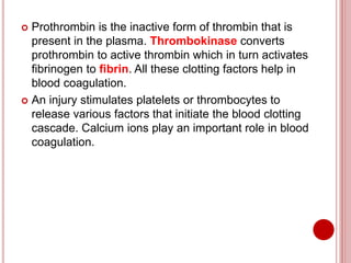  Prothrombin is the inactive form of thrombin that is
present in the plasma. Thrombokinase converts
prothrombin to active thrombin which in turn activates
fibrinogen to fibrin. All these clotting factors help in
blood coagulation.
 An injury stimulates platelets or thrombocytes to
release various factors that initiate the blood clotting
cascade. Calcium ions play an important role in blood
coagulation.
 