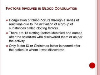 FACTORS INVOLVED IN BLOOD COAGULATION
 Coagulation of blood occurs through a series of
reactions due to the activation of a group of
substances called clotting factors.
 There are 13 clotting factors identified and named
after the scientists who discovered them or as per
the activity.
 Only factor IX or Christmas factor is named after
the patient in whom it was discovered.
 
