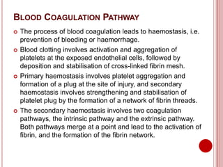BLOOD COAGULATION PATHWAY
 The process of blood coagulation leads to haemostasis, i.e.
prevention of bleeding or haemorrhage.
 Blood clotting involves activation and aggregation of
platelets at the exposed endothelial cells, followed by
deposition and stabilisation of cross-linked fibrin mesh.
 Primary haemostasis involves platelet aggregation and
formation of a plug at the site of injury, and secondary
haemostasis involves strengthening and stabilisation of
platelet plug by the formation of a network of fibrin threads.
 The secondary haemostasis involves two coagulation
pathways, the intrinsic pathway and the extrinsic pathway.
Both pathways merge at a point and lead to the activation of
fibrin, and the formation of the fibrin network.
 