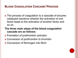 BLOOD COAGULATION CASCADE/ PROCESS
 The process of coagulation is a cascade of enzyme
catalysed reactions wherein the activation of one
factor leads to the activation of another factor and
so on.
The three main steps of the blood coagulation
cascade are as follows:
 Formation of prothrombin activator
 Conversion of prothrombin to thrombin
 Conversion of fibrinogen into fibrin
 