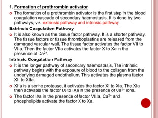 1. Formation of prothrombin activator
 The formation of a prothrombin activator is the first step in the blood
coagulation cascade of secondary haemostasis. It is done by two
pathways, viz. extrinsic pathway and intrinsic pathway.
Extrinsic Coagulation Pathway
 It is also known as the tissue factor pathway. It is a shorter pathway.
The tissue factors or tissue thromboplastins are released from the
damaged vascular wall. The tissue factor activates the factor VII to
VIIa. Then the factor VIIa activates the factor X to Xa in the
presence of Ca2+.
Intrinsic Coagulation Pathway
 It is the longer pathway of secondary haemostasis. The intrinsic
pathway begins with the exposure of blood to the collagen from the
underlying damaged endothelium. This activates the plasma factor
XII to XIIa.
 XIIa is a serine protease, it activates the factor XI to XIa. The XIa
then activates the factor IX to IXa in the presence of Ca2+ ions.
 The factor IXa in the presence of factor VIIIa, Ca2+ and
phospholipids activate the factor X to Xa.
 