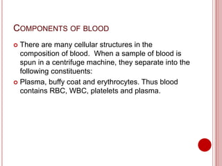 COMPONENTS OF BLOOD
 There are many cellular structures in the
composition of blood. When a sample of blood is
spun in a centrifuge machine, they separate into the
following constituents:
 Plasma, buffy coat and erythrocytes. Thus blood
contains RBC, WBC, platelets and plasma.
 