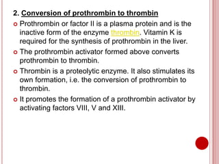 2. Conversion of prothrombin to thrombin
 Prothrombin or factor II is a plasma protein and is the
inactive form of the enzyme thrombin. Vitamin K is
required for the synthesis of prothrombin in the liver.
 The prothrombin activator formed above converts
prothrombin to thrombin.
 Thrombin is a proteolytic enzyme. It also stimulates its
own formation, i.e. the conversion of prothrombin to
thrombin.
 It promotes the formation of a prothrombin activator by
activating factors VIII, V and XIII.
 