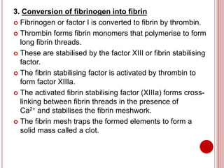 3. Conversion of fibrinogen into fibrin
 Fibrinogen or factor I is converted to fibrin by thrombin.
 Thrombin forms fibrin monomers that polymerise to form
long fibrin threads.
 These are stabilised by the factor XIII or fibrin stabilising
factor.
 The fibrin stabilising factor is activated by thrombin to
form factor XIIIa.
 The activated fibrin stabilising factor (XIIIa) forms cross-
linking between fibrin threads in the presence of
Ca2+ and stabilises the fibrin meshwork.
 The fibrin mesh traps the formed elements to form a
solid mass called a clot.
 