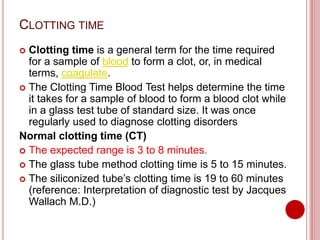 CLOTTING TIME
 Clotting time is a general term for the time required
for a sample of blood to form a clot, or, in medical
terms, coagulate.
 The Clotting Time Blood Test helps determine the time
it takes for a sample of blood to form a blood clot while
in a glass test tube of standard size. It was once
regularly used to diagnose clotting disorders
Normal clotting time (CT)
 The expected range is 3 to 8 minutes.
 The glass tube method clotting time is 5 to 15 minutes.
 The siliconized tube’s clotting time is 19 to 60 minutes
(reference: Interpretation of diagnostic test by Jacques
Wallach M.D.)
 