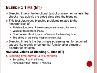 BLEEDING TIME (BT)
 Bleeding time is the functional test of primary hemostasis that
checks how quickly the blood clots stop the bleeding.
 This test diagnoses bleeding problems related to the
abnormalities of:
 Platelets functions. Platelets response to vascular injury.
 Vascular response to injury.
 Blood vessel elasticity also influences the bleeding time.
 The ability of the blood vessels to constrict.
 Bleeding times is the best single screening test for acquired
causes like uremia or congenital functional or structural
disorder of platelets.
NORMAL Values Of Bleeding G Time (BT)
 Bleeding time normal: 3 to 6 minutes
 Borderline: 7 to 11 minutes.
 Abnormal value: 10 to 15 minutes
 