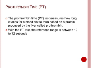PROTHROMBIN TIME (PT)
 The prothrombin time (PT) test measures how long
it takes for a blood clot to form based on a protein
produced by the liver called prothrombin.
 With the PT test, the reference range is between 10
to 12 seconds
 