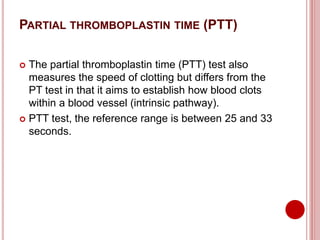 PARTIAL THROMBOPLASTIN TIME (PTT)
 The partial thromboplastin time (PTT) test also
measures the speed of clotting but differs from the
PT test in that it aims to establish how blood clots
within a blood vessel (intrinsic pathway).
 PTT test, the reference range is between 25 and 33
seconds.
 