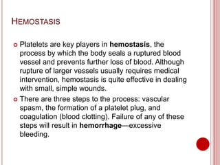 HEMOSTASIS
 Platelets are key players in hemostasis, the
process by which the body seals a ruptured blood
vessel and prevents further loss of blood. Although
rupture of larger vessels usually requires medical
intervention, hemostasis is quite effective in dealing
with small, simple wounds.
 There are three steps to the process: vascular
spasm, the formation of a platelet plug, and
coagulation (blood clotting). Failure of any of these
steps will result in hemorrhage—excessive
bleeding.
 