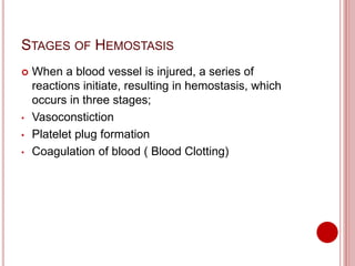 STAGES OF HEMOSTASIS
 When a blood vessel is injured, a series of
reactions initiate, resulting in hemostasis, which
occurs in three stages;
• Vasoconstiction
• Platelet plug formation
• Coagulation of blood ( Blood Clotting)
 