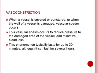 VASOCONSTRICTION
 When a vessel is severed or punctured, or when
the wall of a vessel is damaged, vascular spasm
occurs.
 This vascular spasm occurs to reduce pressure to
the damaged area of the vessel, and minimize
blood loss.
 This phenomenon typically lasts for up to 30
minutes, although it can last for several hours.
 