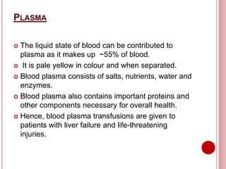 PLASMA
 The liquid state of blood can be contributed to
plasma as it makes up ~55% of blood.
 It is pale yellow in colour and when separated.
 Blood plasma consists of salts, nutrients, water and
enzymes.
 Blood plasma also contains important proteins and
other components necessary for overall health.
 Hence, blood plasma transfusions are given to
patients with liver failure and life-threatening
injuries.
 