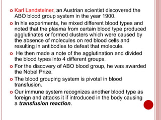  Karl Landsteiner, an Austrian scientist discovered the
ABO blood group system in the year 1900.
 In his experiments, he mixed different blood types and
noted that the plasma from certain blood type produced
agglutinates or formed clusters which were caused by
the absence of molecules on red blood cells and
resulting in antibodies to defeat that molecule.
 He then made a note of the agglutination and divided
the blood types into 4 different groups.
 For the discovery of ABO blood group, he was awarded
the Nobel Prize.
 The blood grouping system is pivotal in blood
transfusion.
 Our immune system recognizes another blood type as
foreign and attacks it if introduced in the body causing
a transfusion reaction.
 