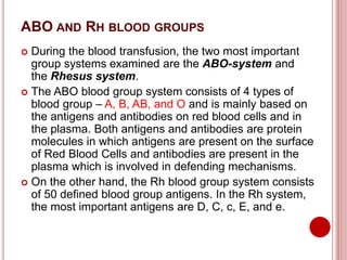 ABO AND RH BLOOD GROUPS
 During the blood transfusion, the two most important
group systems examined are the ABO-system and
the Rhesus system.
 The ABO blood group system consists of 4 types of
blood group – A, B, AB, and O and is mainly based on
the antigens and antibodies on red blood cells and in
the plasma. Both antigens and antibodies are protein
molecules in which antigens are present on the surface
of Red Blood Cells and antibodies are present in the
plasma which is involved in defending mechanisms.
 On the other hand, the Rh blood group system consists
of 50 defined blood group antigens. In the Rh system,
the most important antigens are D, C, c, E, and e.
 