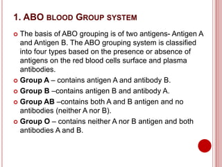 1. ABO BLOOD GROUP SYSTEM
 The basis of ABO grouping is of two antigens- Antigen A
and Antigen B. The ABO grouping system is classified
into four types based on the presence or absence of
antigens on the red blood cells surface and plasma
antibodies.
 Group A – contains antigen A and antibody B.
 Group B –contains antigen B and antibody A.
 Group AB –contains both A and B antigen and no
antibodies (neither A nor B).
 Group O – contains neither A nor B antigen and both
antibodies A and B.
 