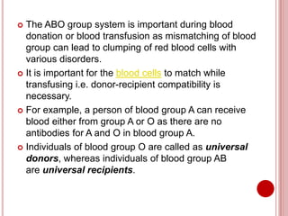  The ABO group system is important during blood
donation or blood transfusion as mismatching of blood
group can lead to clumping of red blood cells with
various disorders.
 It is important for the blood cells to match while
transfusing i.e. donor-recipient compatibility is
necessary.
 For example, a person of blood group A can receive
blood either from group A or O as there are no
antibodies for A and O in blood group A.
 Individuals of blood group O are called as universal
donors, whereas individuals of blood group AB
are universal recipients.
 