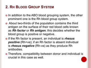 2. RH BLOOD GROUP SYSTEM
 In addition to the ABO blood grouping system, the other
prominent one is the Rh blood group system.
 About two-thirds of the population contains the third
antigen on the surface of their red blood cells known
as Rh factor or Rh antigen; this decides whether the
blood group is positive or negative.
 If the Rh factor is present, an individual is rhesus
positive (Rh+ve); if an Rh factor is absent individual
is rhesus negative (Rh-ve) as they produce Rh
antibodies.
 Therefore, compatibility between donor and individual is
crucial in this case as well.
 