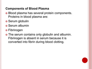 Components of Blood Plasma
 Blood plasma has several protein components.
Proteins in blood plasma are:
 Serum globulin
 Serum albumin
 Fibrinogen
 The serum contains only globulin and albumin.
Fibrinogen is absent in serum because it is
converted into fibrin during blood clotting.
 