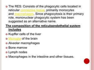  The RES: Consists of the phagocytic cells located in
reticular connective tissue, primarily monocytes
and macrophages. Since phagocytosis is their primary
role, mononuclear phagocytic system has been
suggested as an alternative name.
The composition of the reticuloendothelial system
includes
 Kupffer cells of the liver
 Microglia of the brain
 Alveolar macrophages
 Bone marrow
 Lymph nodes
 Macrophages in the intestine and other tissues.
 