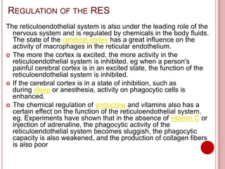REGULATION OF THE RES
The reticuloendothelial system is also under the leading role of the
nervous system and is regulated by chemicals in the body fluids.
The state of the cerebral cortex has a great influence on the
activity of macrophages in the reticular endothelium.
 The more the cortex is excited, the more activity in the
reticuloendothelial system is inhibited. eg when a person's
painful cerebral cortex is in an excited state, the function of the
reticuloendothelial system is inhibited.
 If the cerebral cortex is in a state of inhibition, such as
during sleep or anesthesia, activity on phagocytic cells is
enhanced.
 The chemical regulation of endocrine and vitamins also has a
certain effect on the function of the reticuloendothelial system.
eg. Experiments have shown that in the absence of vitamin C or
injection of adrenaline, the phagocytic activity of the
reticuloendothelial system becomes sluggish, the phagocytic
capacity is also weakened, and the production of collagen fibers
is also poor
 
