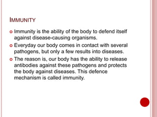 IMMUNITY
 Immunity is the ability of the body to defend itself
against disease-causing organisms.
 Everyday our body comes in contact with several
pathogens, but only a few results into diseases.
 The reason is, our body has the ability to release
antibodies against these pathogens and protects
the body against diseases. This defence
mechanism is called immunity.
 