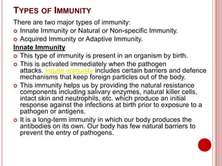 TYPES OF IMMUNITY
There are two major types of immunity:
 Innate Immunity or Natural or Non-specific Immunity.
 Acquired Immunity or Adaptive Immunity.
Innate Immunity
 This type of immunity is present in an organism by birth.
 This is activated immediately when the pathogen
attacks. Innate immunity includes certain barriers and defence
mechanisms that keep foreign particles out of the body.
 This immunity helps us by providing the natural resistance
components including salivary enzymes, natural killer cells,
intact skin and neutrophils, etc. which produce an initial
response against the infections at birth prior to exposure to a
pathogen or antigens.
 It is a long-term immunity in which our body produces the
antibodies on its own. Our body has few natural barriers to
prevent the entry of pathogens.
 