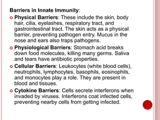 Barriers in Innate Immunity:
 Physical Barriers: These include the skin, body
hair, cilia, eyelashes, respiratory tract, and
gastrointestinal tract. The skin acts as a physical
barrier, preventing pathogen entry. Mucus in the
nose and ears also traps pathogens.
 Physiological Barriers: Stomach acid breaks
down food molecules, killing many germs. Saliva
and tears have antibiotic properties.
 Cellular Barriers: Leukocytes (white blood cells),
neutrophils, lymphocytes, basophils, eosinophils,
and monocytes play a role. They are present in
blood and tissues.
 Cytokine Barriers: Cells secrete interferons when
invaded by viruses. Interferons coat infected cells,
preventing nearby cells from getting infected.
 