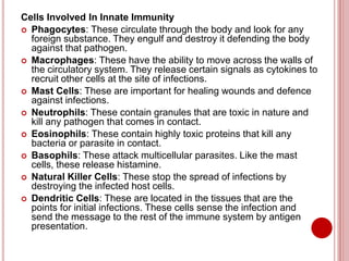 Cells Involved In Innate Immunity
 Phagocytes: These circulate through the body and look for any
foreign substance. They engulf and destroy it defending the body
against that pathogen.
 Macrophages: These have the ability to move across the walls of
the circulatory system. They release certain signals as cytokines to
recruit other cells at the site of infections.
 Mast Cells: These are important for healing wounds and defence
against infections.
 Neutrophils: These contain granules that are toxic in nature and
kill any pathogen that comes in contact.
 Eosinophils: These contain highly toxic proteins that kill any
bacteria or parasite in contact.
 Basophils: These attack multicellular parasites. Like the mast
cells, these release histamine.
 Natural Killer Cells: These stop the spread of infections by
destroying the infected host cells.
 Dendritic Cells: These are located in the tissues that are the
points for initial infections. These cells sense the infection and
send the message to the rest of the immune system by antigen
presentation.
 