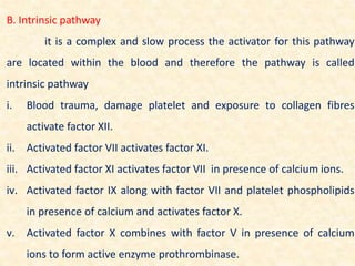 B. Intrinsic pathway
it is a complex and slow process the activator for this pathway
are located within the blood and therefore the pathway is called
intrinsic pathway
i. Blood trauma, damage platelet and exposure to collagen fibres
activate factor XII.
ii. Activated factor VII activates factor XI.
iii. Activated factor XI activates factor VII in presence of calcium ions.
iv. Activated factor IX along with factor VII and platelet phospholipids
in presence of calcium and activates factor X.
v. Activated factor X combines with factor V in presence of calcium
ions to form active enzyme prothrombinase.
 