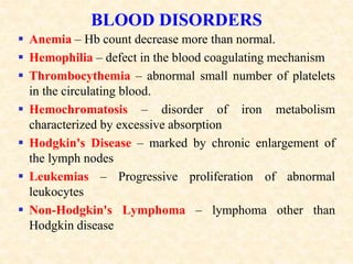 BLOOD DISORDERS
 Anemia – Hb count decrease more than normal.
 Hemophilia – defect in the blood coagulating mechanism
 Thrombocythemia – abnormal small number of platelets
in the circulating blood.
 Hemochromatosis – disorder of iron metabolism
characterized by excessive absorption
 Hodgkin's Disease – marked by chronic enlargement of
the lymph nodes
 Leukemias – Progressive proliferation of abnormal
leukocytes
 Non-Hodgkin's Lymphoma – lymphoma other than
Hodgkin disease
 