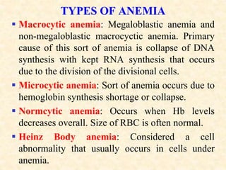 TYPES OF ANEMIA
 Macrocytic anemia: Megaloblastic anemia and
non-megaloblastic macrocyctic anemia. Primary
cause of this sort of anemia is collapse of DNA
synthesis with kept RNA synthesis that occurs
due to the division of the divisional cells.
 Microcytic anemia: Sort of anemia occurs due to
hemoglobin synthesis shortage or collapse.
 Normcytic anemia: Occurs when Hb levels
decreases overall. Size of RBC is often normal.
 Heinz Body anemia: Considered a cell
abnormality that usually occurs in cells under
anemia.
 