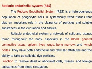 Reticulo endothelial system (RES)
The Reticulo Endothelial System (RES) is a heterogeneous
population of phagocytic cells in systemically fixed tissues that
play an important role in the clearance of particles and soluble
substances in the circulation and tissues.
Reticulo endothelial system a network of cells and tissues
found throughout the body, especially in the blood, general
connective tissue, spleen, liver, lungs, bone marrow, and lymph
nodes. They have both endothelial and reticular attributes and the
ability to take up colloidal dye particles.
Function to remove dead or abnormal cells, tissues, and foreign
substances from blood circulation.
 