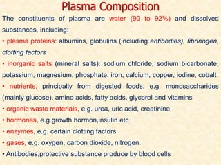 The constituents of plasma are water (90 to 92%) and dissolved
substances, including:
• plasma proteins: albumins, globulins (including antibodies), fibrinogen,
clotting factors
• inorganic salts (mineral salts): sodium chloride, sodium bicarbonate,
potassium, magnesium, phosphate, iron, calcium, copper, iodine, cobalt
• nutrients, principally from digested foods, e.g. monosaccharides
(mainly glucose), amino acids, fatty acids, glycerol and vitamins
• organic waste materials, e.g. urea, uric acid, creatinine
• hormones, e.g growth hormon,insulin etc
• enzymes, e.g. certain clotting factors
• gases, e.g. oxygen, carbon dioxide, nitrogen.
• Antibodies,protective substance produce by blood cells
Plasma Composition
 