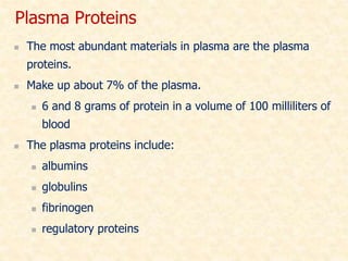  The most abundant materials in plasma are the plasma
proteins.
 Make up about 7% of the plasma.
 6 and 8 grams of protein in a volume of 100 milliliters of
blood
 The plasma proteins include:
 albumins
 globulins
 fibrinogen
 regulatory proteins
Plasma Proteins
 