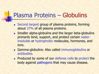 Plasma Proteins – Globulins
 Second largest group of plasma proteins, forming
about 37% of all plasma proteins.
 Smaller alpha-globulins and the larger beta-globulins
primarily bind, support, and protect certain water-
insoluble or hydrophobic molecules, hormones, and
ions.
 Gamma-globulins: Also called immunoglobulins or
antibodies.
 Produced by some of our defense cells to protect the
body against pathogens that may cause disease.
 