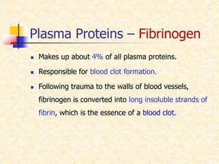Plasma Proteins – Fibrinogen
 Makes up about 4% of all plasma proteins.
 Responsible for blood clot formation.
 Following trauma to the walls of blood vessels,
fibrinogen is converted into long insoluble strands of
fibrin, which is the essence of a blood clot.
 