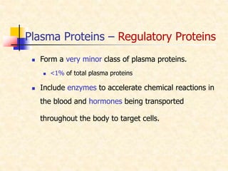 Plasma Proteins – Regulatory Proteins
 Form a very minor class of plasma proteins.
 <1% of total plasma proteins
 Include enzymes to accelerate chemical reactions in
the blood and hormones being transported
throughout the body to target cells.
 