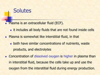 Solutes
 Plasma is an extracellular fluid (ECF).
 it includes all body fluids that are not found inside cells
 Plasma is somewhat like interstitial fluid, in that
 both have similar concentrations of nutrients, waste
products, and electrolytes
 Concentration of dissolved oxygen is higher in plasma than
in interstitial fluid, because the cells take up and use the
oxygen from the interstitial fluid during energy production.
 