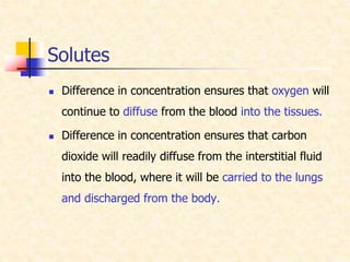 Solutes
 Difference in concentration ensures that oxygen will
continue to diffuse from the blood into the tissues.
 Difference in concentration ensures that carbon
dioxide will readily diffuse from the interstitial fluid
into the blood, where it will be carried to the lungs
and discharged from the body.
 