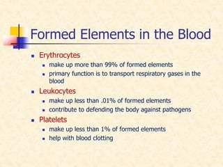 Formed Elements in the Blood
 Erythrocytes
 make up more than 99% of formed elements
 primary function is to transport respiratory gases in the
blood
 Leukocytes
 make up less than .01% of formed elements
 contribute to defending the body against pathogens
 Platelets
 make up less than 1% of formed elements
 help with blood clotting
 