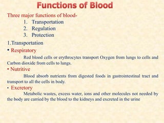 Three major functions of blood-
1. Transportation
2. Regulation
3. Protection
1.Transportation
• Respiratory
Red blood cells or erythrocytes transport Oxygen from lungs to cells and
Carbon dioxide from cells to lungs.
• Nutritive
Blood absorb nutrients from digested foods in gastrointestinal tract and
transport to all the cells in body.
• Excretory
Metabolic wastes, excess water, ions and other molecules not needed by
the body are carried by the blood to the kidneys and excreted in the urine
 