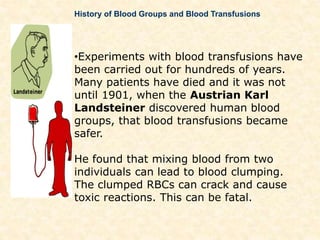 History of Blood Groups and Blood Transfusions
•Experiments with blood transfusions have
been carried out for hundreds of years.
Many patients have died and it was not
until 1901, when the Austrian Karl
Landsteiner discovered human blood
groups, that blood transfusions became
safer.
He found that mixing blood from two
individuals can lead to blood clumping.
The clumped RBCs can crack and cause
toxic reactions. This can be fatal.
 