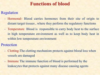 Functions of blood
Regulation
• Hormonal- Blood carries hormones from their site of origin to
distant target tissues , where they perform the regulatory functions
• Temperature Blood is responsible to carry body heat to the surface
in high temperature environment as well as to keep body heat in
within low temperature environment
Protection
• Clotting-The clotting mechanism protects against blood loss when
vessels are damaged
• Immune The immune function of blood is performed by the
leukocytes that protects against many disease causing agents
 