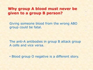 Why group A blood must never be
given to a group B person?
Giving someone blood from the wrong ABO
group could be fatal.
The anti-A antibodies in group B attack group
A cells and vice versa.
• Blood group O negative is a different story.
 