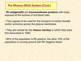 • Rh antigens(D) are transmembrane proteins with loops
exposed at the surface of red blood cells.
• They appear to be used for the transport of carbon dioxide
and/or ammonia across the plasma membrane.
• They are named for the rhesus monkey in which they were
first discovered in 1940.
• 85% of the population is Rh positive, the other 15% of the
population is running around with Rh negative blood.
The Rhesus (RhD) System (Cont.)
 