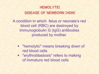 A condition in which fetus or neonate’s red
blood cell (RBC) are destroyed by
Immunoglobulin G (IgG) antibodies
produced by mother.
 "hemolytic" means breaking down of
red blood cells
 "erythroblastosis" refers to making
of immature red blood cells
HEMOLYTIC
DISEASE OF NEWBORN (HDN)
 