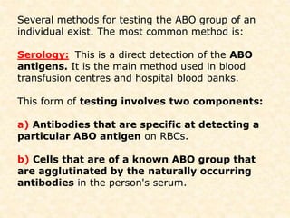 Several methods for testing the ABO group of an
individual exist. The most common method is:
Serology: This is a direct detection of the ABO
antigens. It is the main method used in blood
transfusion centres and hospital blood banks.
This form of testing involves two components:
a) Antibodies that are specific at detecting a
particular ABO antigen on RBCs.
b) Cells that are of a known ABO group that
are agglutinated by the naturally occurring
antibodies in the person's serum.
 