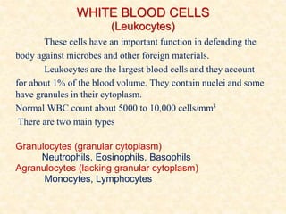 WHITE BLOOD CELLS
(Leukocytes)
These cells have an important function in defending the
body against microbes and other foreign materials.
Leukocytes are the largest blood cells and they account
for about 1% of the blood volume. They contain nuclei and some
have granules in their cytoplasm.
Normal WBC count about 5000 to 10,000 cells/mm3
There are two main types
Granulocytes (granular cytoplasm)
Neutrophils, Eosinophils, Basophils
Agranulocytes (lacking granular cytoplasm)
Monocytes, Lymphocytes
 
